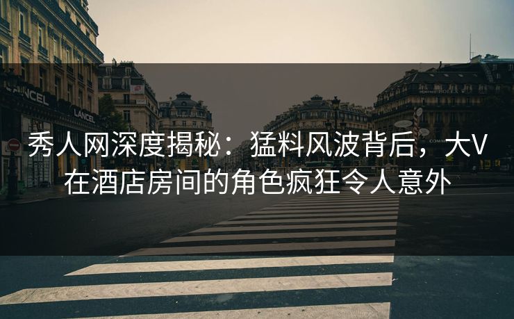 秀人网深度揭秘：猛料风波背后，大V在酒店房间的角色疯狂令人意外