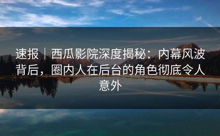 速报｜西瓜影院深度揭秘：内幕风波背后，圈内人在后台的角色彻底令人意外