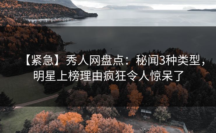 【紧急】秀人网盘点：秘闻3种类型，明星上榜理由疯狂令人惊呆了