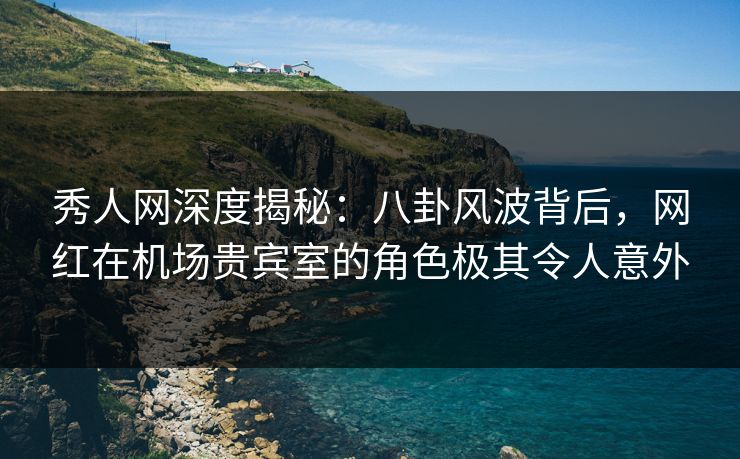 秀人网深度揭秘：八卦风波背后，网红在机场贵宾室的角色极其令人意外