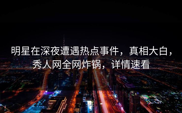明星在深夜遭遇热点事件，真相大白，秀人网全网炸锅，详情速看