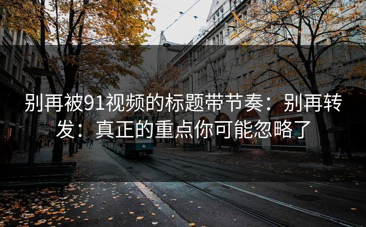 别再被91视频的标题带节奏：别再转发：真正的重点你可能忽略了