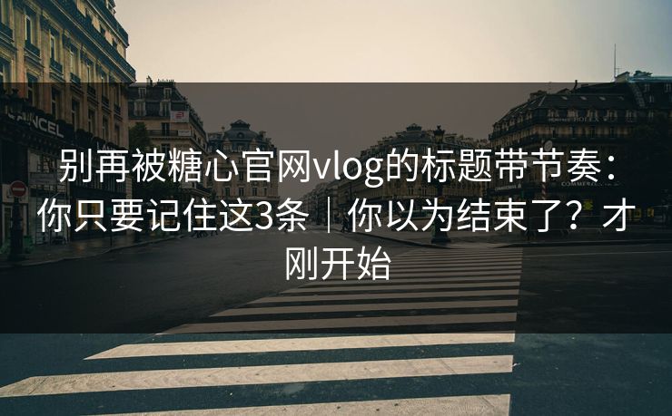 别再被糖心官网vlog的标题带节奏：你只要记住这3条｜你以为结束了？才刚开始