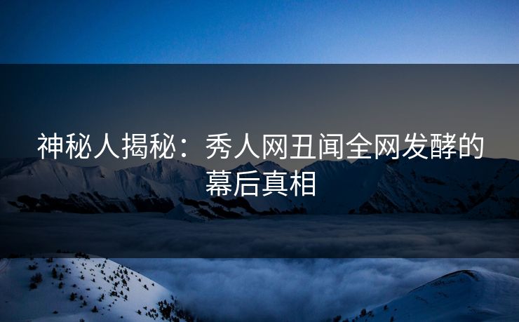 神秘人揭秘：秀人网丑闻全网发酵的幕后真相