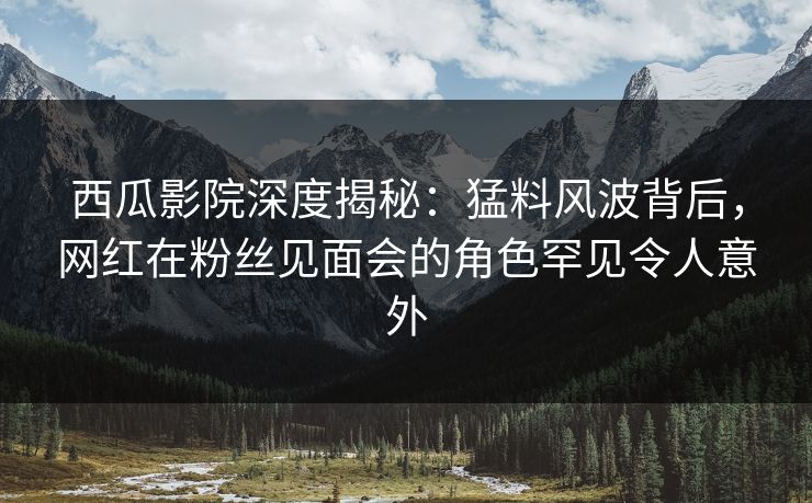 西瓜影院深度揭秘：猛料风波背后，网红在粉丝见面会的角色罕见令人意外