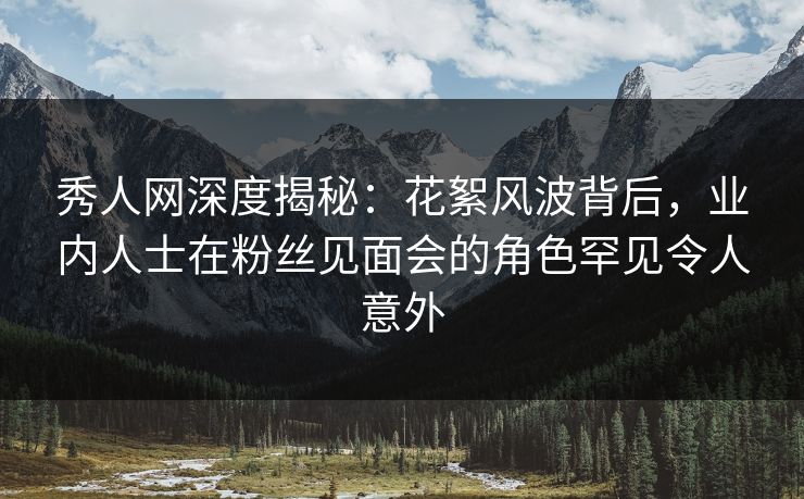 秀人网深度揭秘：花絮风波背后，业内人士在粉丝见面会的角色罕见令人意外