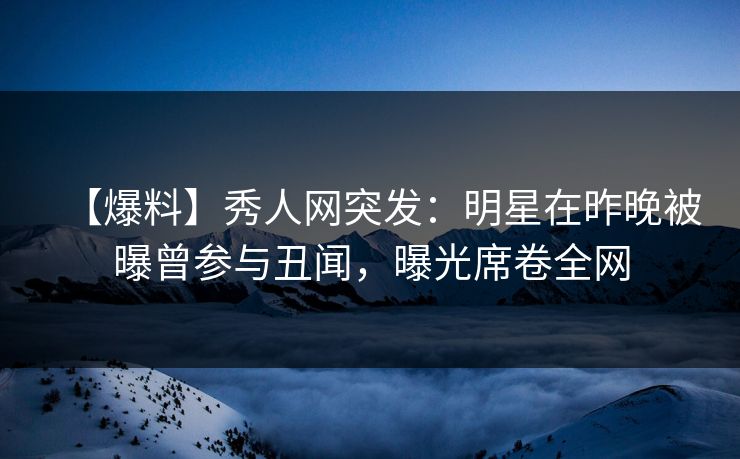 【爆料】秀人网突发：明星在昨晚被曝曾参与丑闻，曝光席卷全网