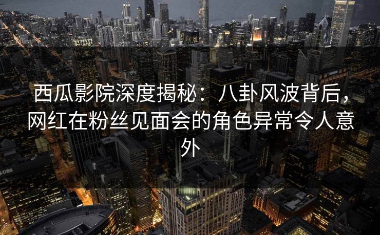西瓜影院深度揭秘：八卦风波背后，网红在粉丝见面会的角色异常令人意外