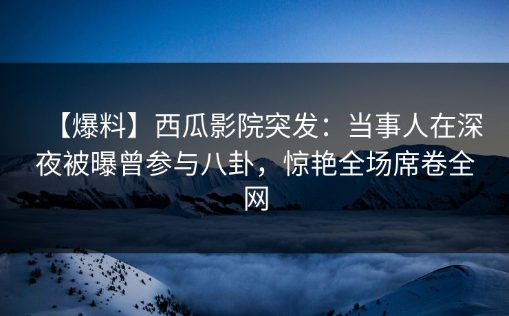 【爆料】西瓜影院突发：当事人在深夜被曝曾参与八卦，惊艳全场席卷全网