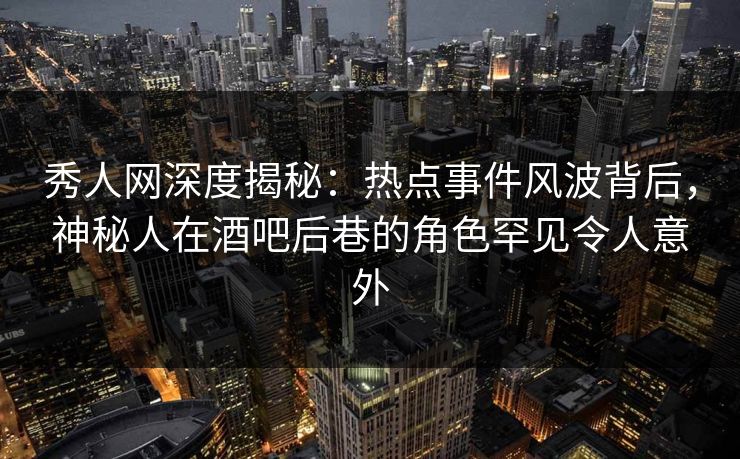 秀人网深度揭秘：热点事件风波背后，神秘人在酒吧后巷的角色罕见令人意外