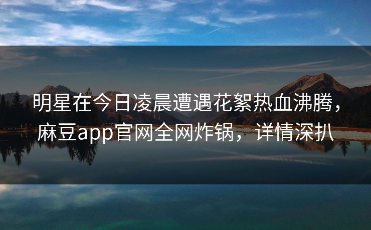 明星在今日凌晨遭遇花絮热血沸腾，麻豆app官网全网炸锅，详情深扒
