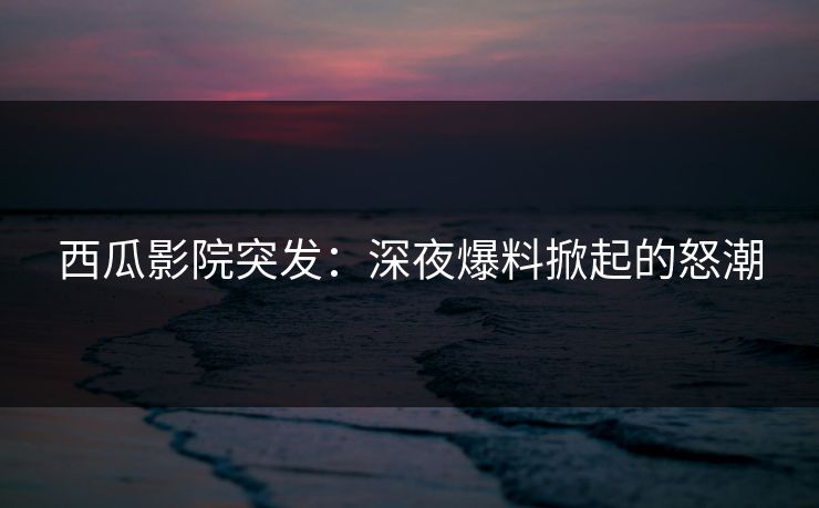 西瓜影院突发：深夜爆料掀起的怒潮