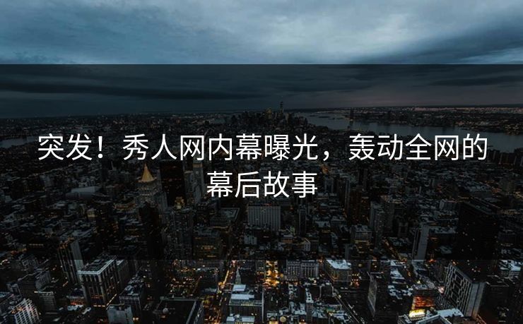 突发！秀人网内幕曝光，轰动全网的幕后故事