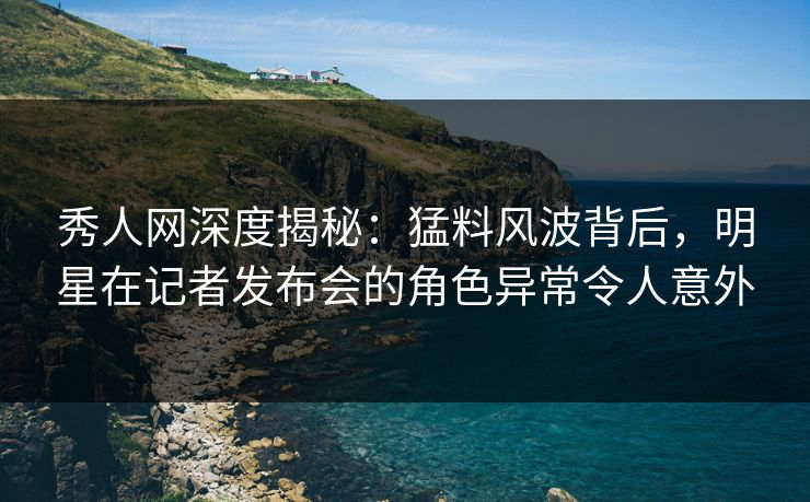 秀人网深度揭秘：猛料风波背后，明星在记者发布会的角色异常令人意外