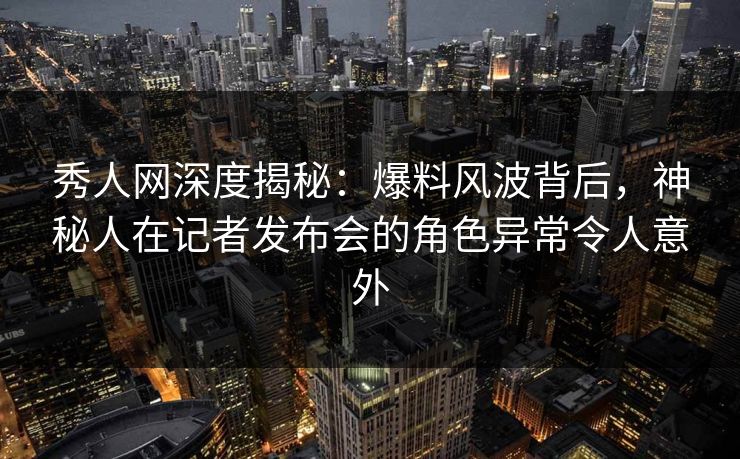 秀人网深度揭秘：爆料风波背后，神秘人在记者发布会的角色异常令人意外