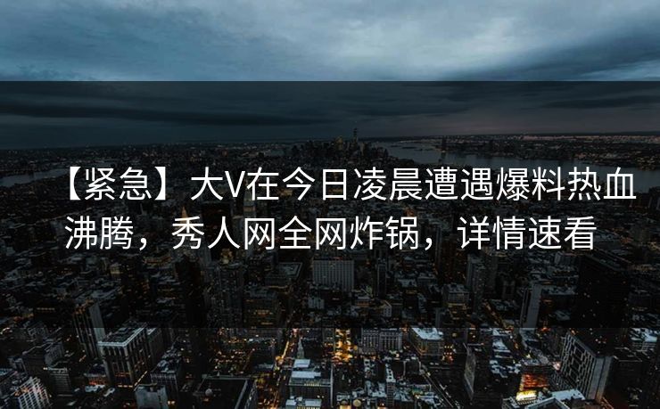 【紧急】大V在今日凌晨遭遇爆料热血沸腾，秀人网全网炸锅，详情速看