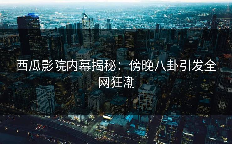 西瓜影院内幕揭秘：傍晚八卦引发全网狂潮