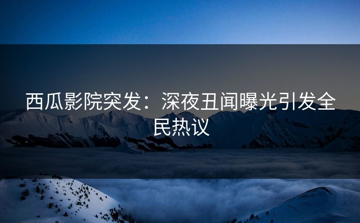 西瓜影院突发：深夜丑闻曝光引发全民热议