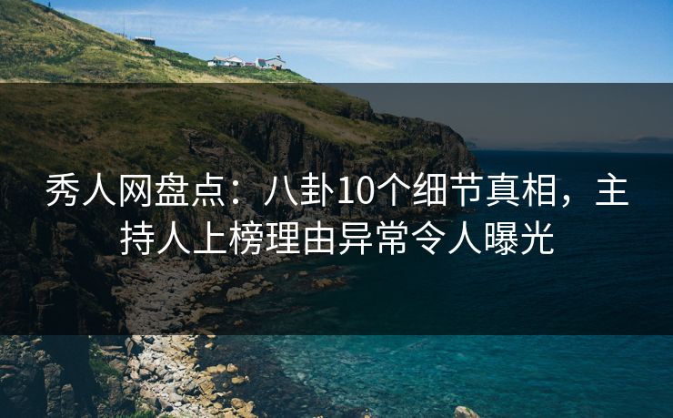 秀人网盘点：八卦10个细节真相，主持人上榜理由异常令人曝光