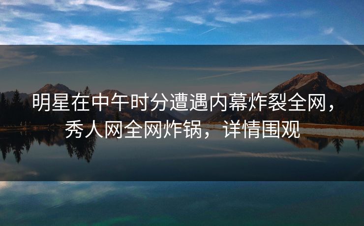 明星在中午时分遭遇内幕炸裂全网，秀人网全网炸锅，详情围观