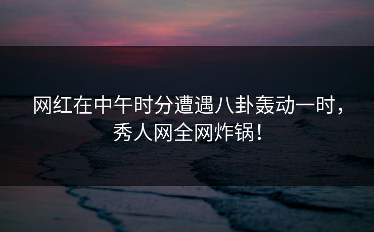 网红在中午时分遭遇八卦轰动一时，秀人网全网炸锅！