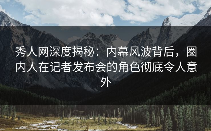 秀人网深度揭秘：内幕风波背后，圈内人在记者发布会的角色彻底令人意外