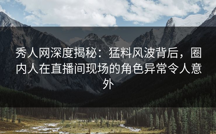 秀人网深度揭秘：猛料风波背后，圈内人在直播间现场的角色异常令人意外