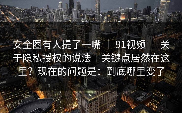 安全圈有人提了一嘴 ｜ 91视频 ｜ 关于隐私授权的说法｜关键点居然在这里？现在的问题是：到底哪里变了
