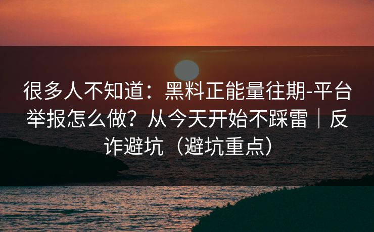 很多人不知道：黑料正能量往期-平台举报怎么做？从今天开始不踩雷｜反诈避坑（避坑重点）