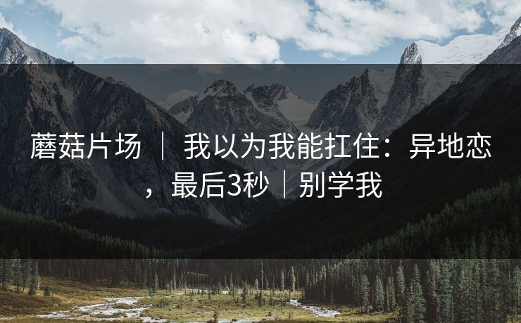 蘑菇片场 ｜ 我以为我能扛住：异地恋，最后3秒｜别学我