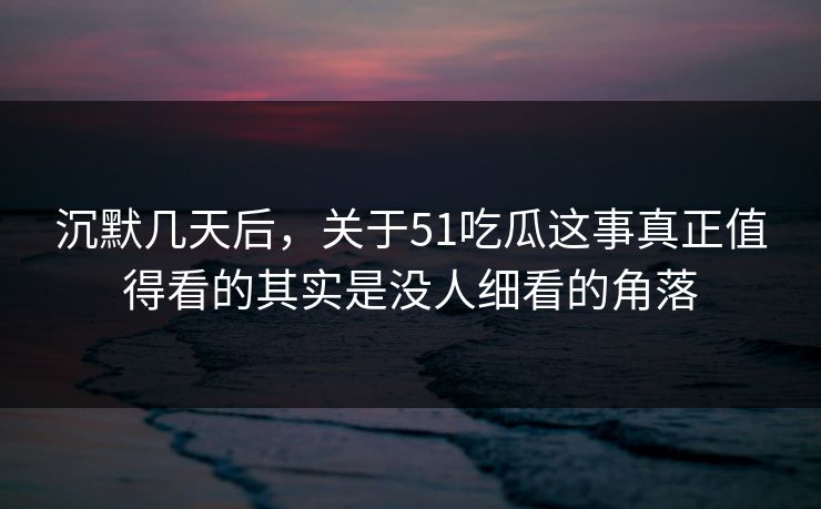 沉默几天后，关于51吃瓜这事真正值得看的其实是没人细看的角落