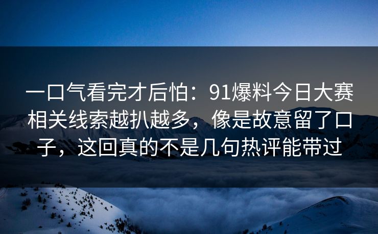 一口气看完才后怕：91爆料今日大赛相关线索越扒越多，像是故意留了口子，这回真的不是几句热评能带过